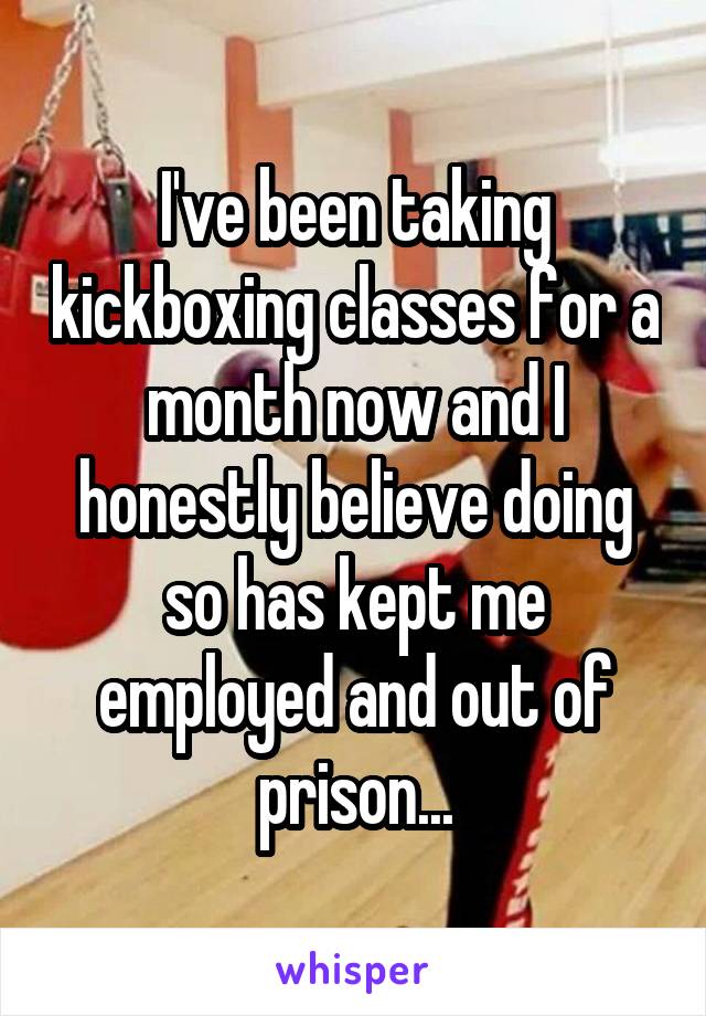 I've been taking kickboxing classes for a month now and I honestly believe doing so has kept me employed and out of prison...