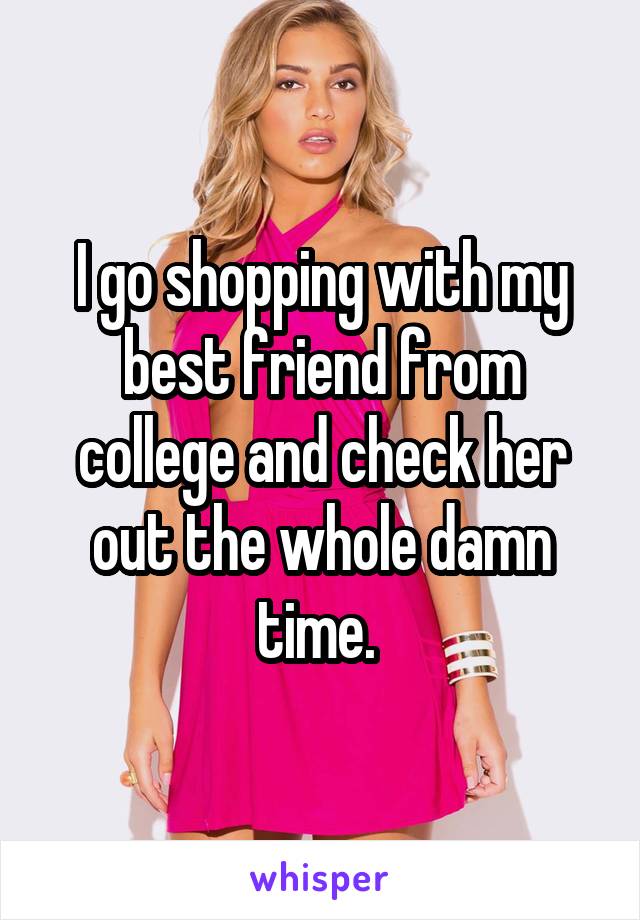 I go shopping with my best friend from college and check her out the whole damn time. 