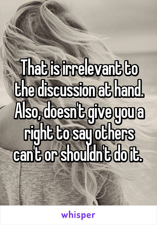 That is irrelevant to the discussion at hand. Also, doesn't give you a right to say others can't or shouldn't do it. 