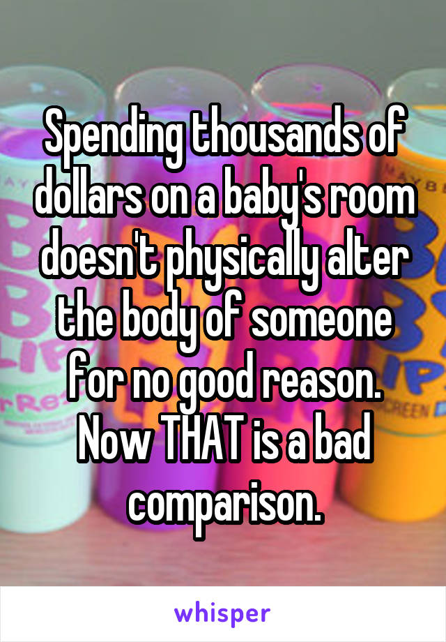 Spending thousands of dollars on a baby's room doesn't physically alter the body of someone for no good reason. Now THAT is a bad comparison.