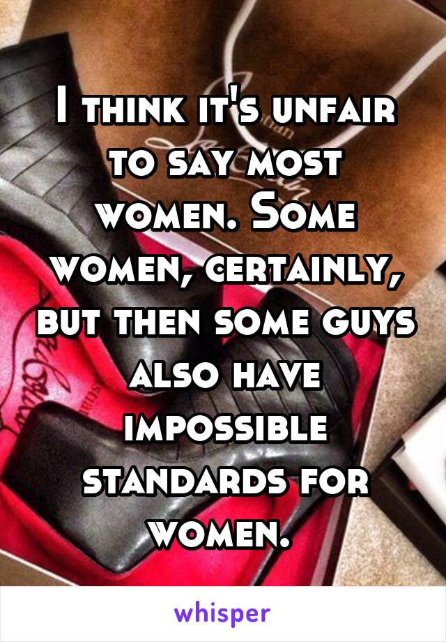 I think it's unfair to say most women. Some women, certainly, but then some guys also have impossible standards for women. 