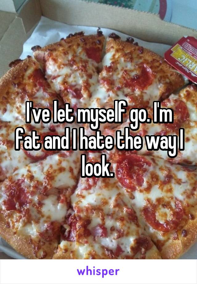 I've let myself go. I'm fat and I hate the way I look. 