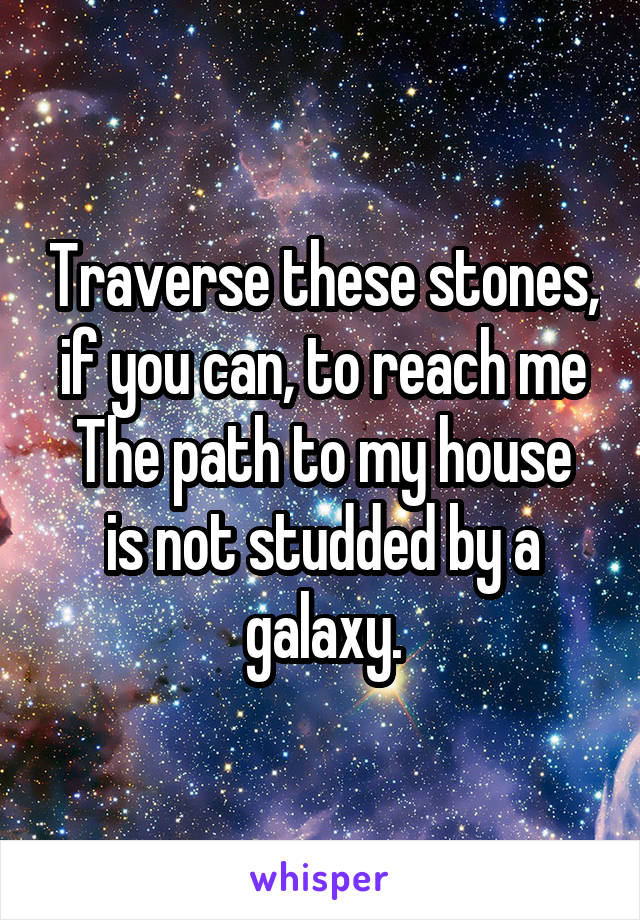 Traverse these stones, if you can, to reach me
The path to my house is not studded by a galaxy.