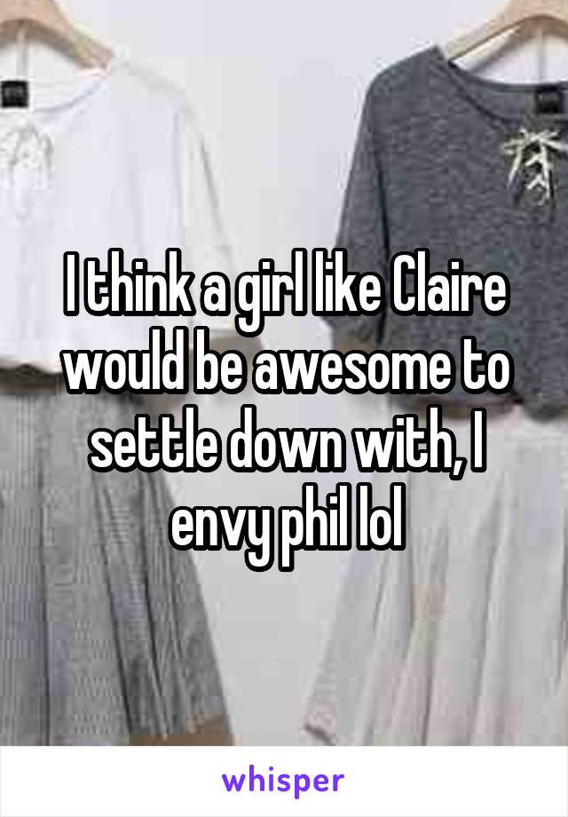 I think a girl like Claire would be awesome to settle down with, I envy phil lol