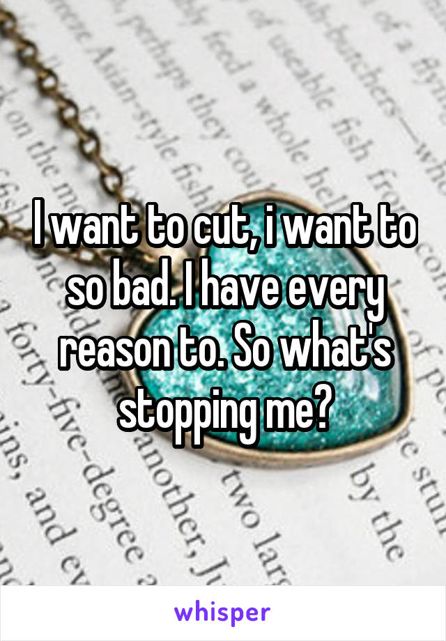 I want to cut, i want to so bad. I have every reason to. So what's stopping me?