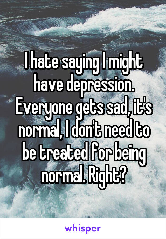 I hate saying I might have depression. Everyone gets sad, it's normal, I don't need to be treated for being normal. Right?