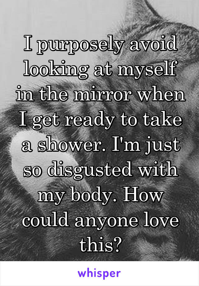 I purposely avoid looking at myself in the mirror when I get ready to take a shower. I'm just so disgusted with my body. How could anyone love this?