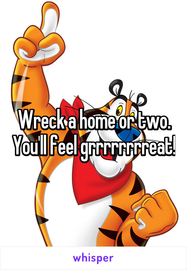 Wreck a home or two. You'll feel grrrrrrrreat!