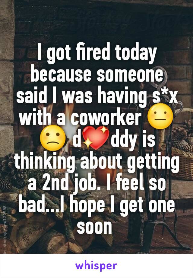 I got fired today because someone said I was having s*x with a coworker 😐🙁 d💖ddy is thinking about getting a 2nd job. I feel so bad...I hope I get one soon 