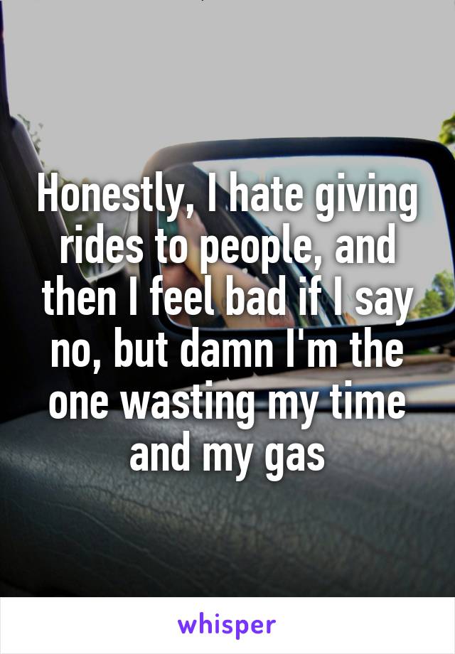 Honestly, I hate giving rides to people, and then I feel bad if I say no, but damn I'm the one wasting my time and my gas