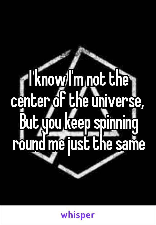 I know I'm not the center of the universe, 
But you keep spinning round me just the same