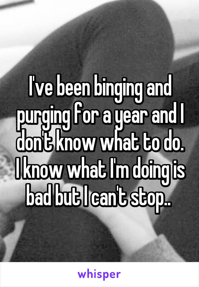 I've been binging and purging for a year and I don't know what to do. I know what I'm doing is bad but I can't stop.. 