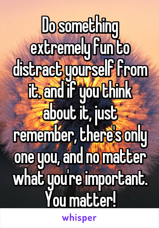 Do something extremely fun to distract yourself from it. and if you think about it, just remember, there's only one you, and no matter what you're important. You matter!