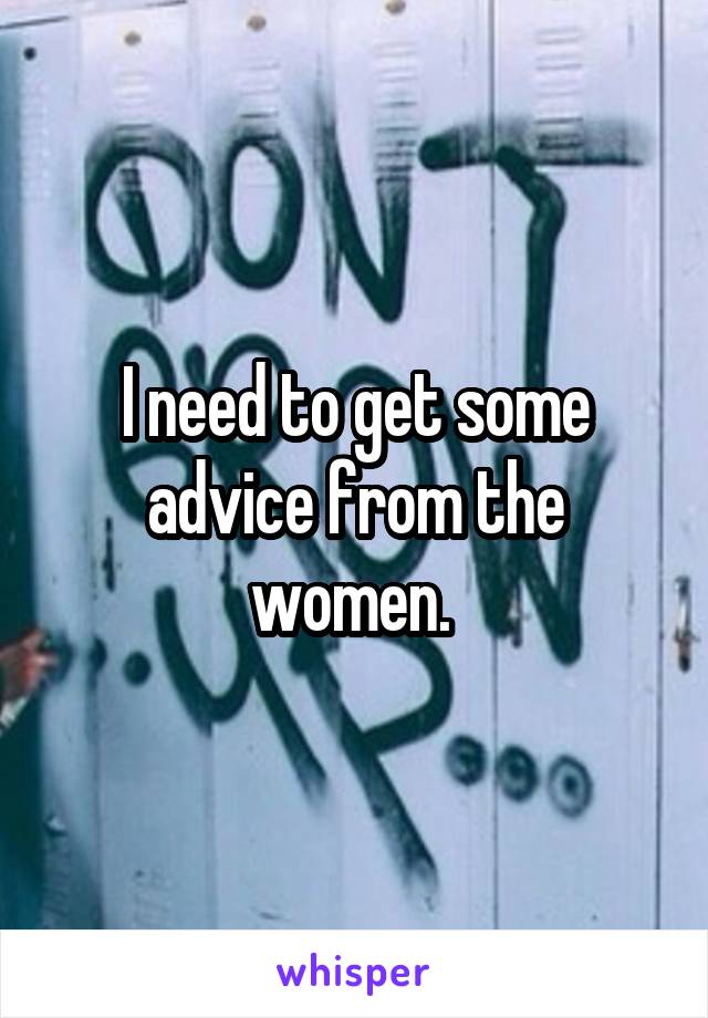 I need to get some advice from the women. 