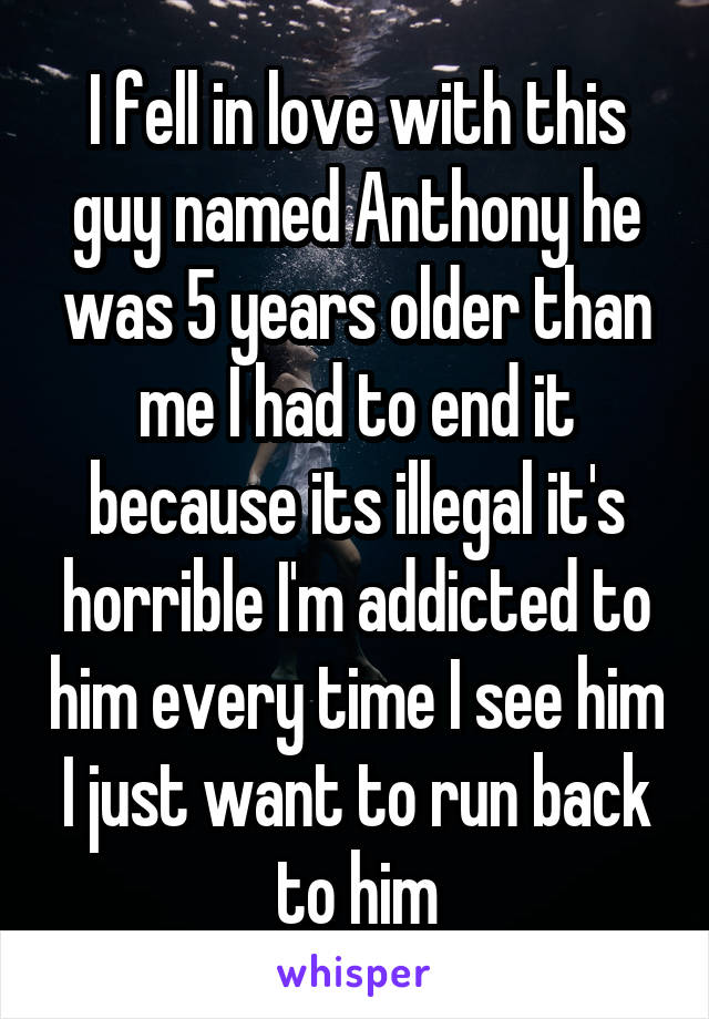 I fell in love with this guy named Anthony he was 5 years older than me I had to end it because its illegal it's horrible I'm addicted to him every time I see him I just want to run back to him