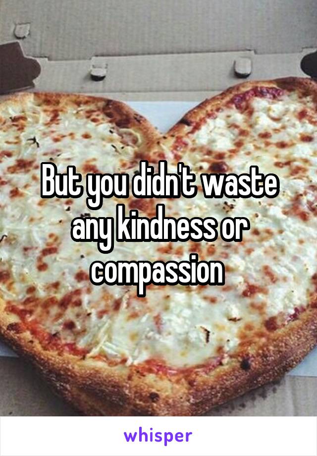 But you didn't waste any kindness or compassion 