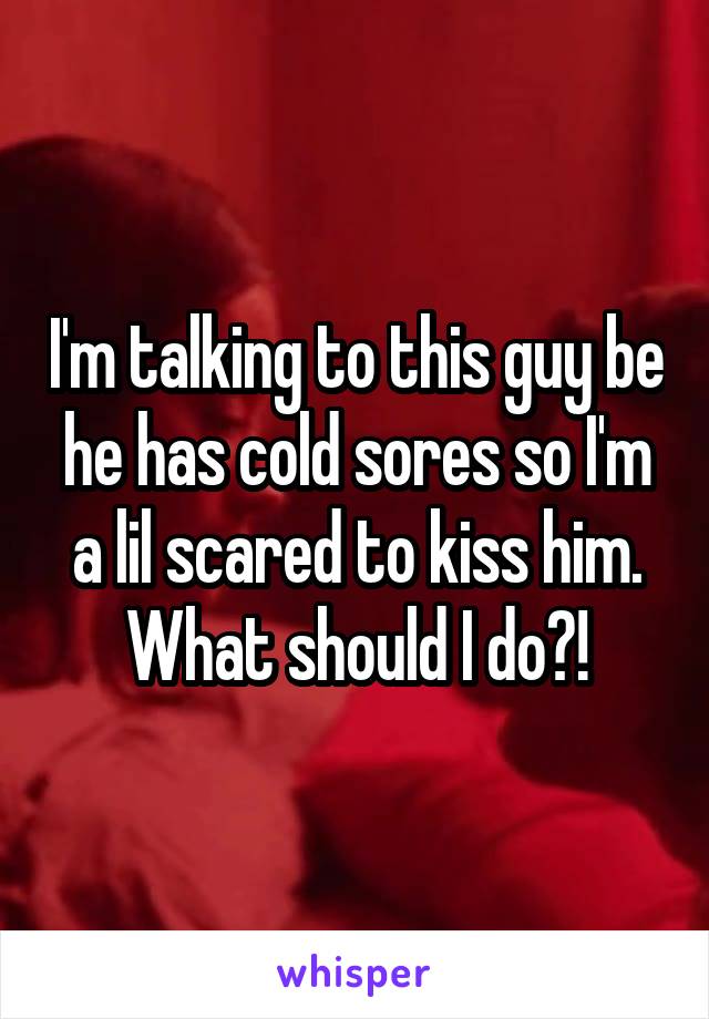 I'm talking to this guy be he has cold sores so I'm a lil scared to kiss him. What should I do?!