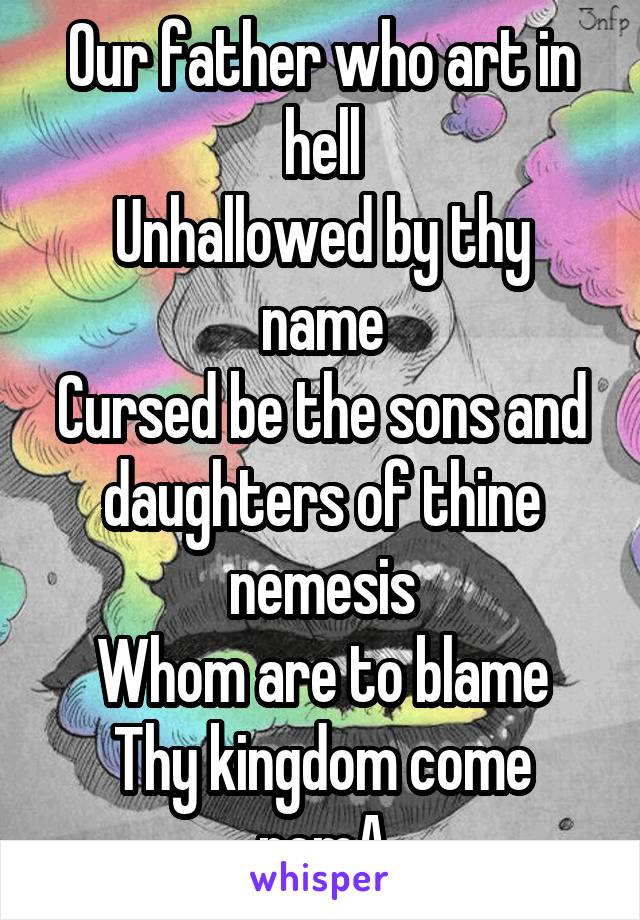 Our father who art in hell
Unhallowed by thy name
Cursed be the sons and daughters of thine nemesis
Whom are to blame
Thy kingdom come
nemA