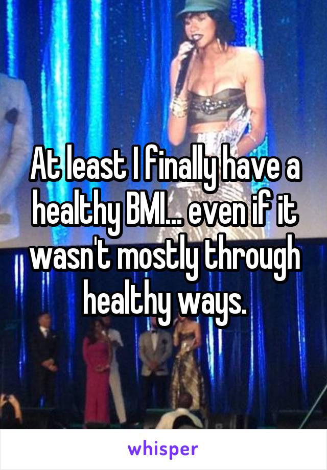 At least I finally have a healthy BMI... even if it wasn't mostly through healthy ways.