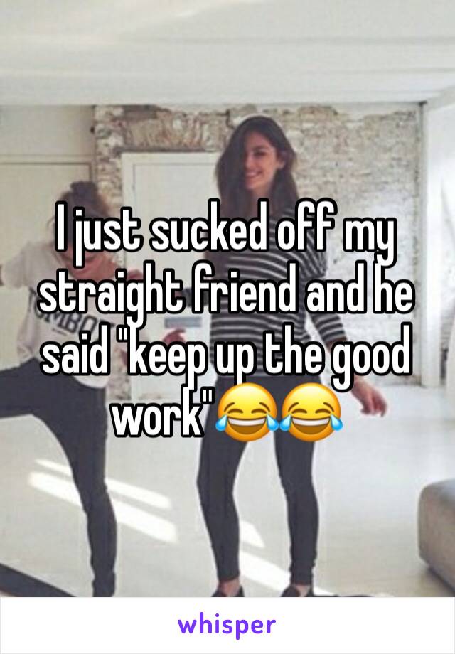 I just sucked off my straight friend and he said "keep up the good work"😂😂