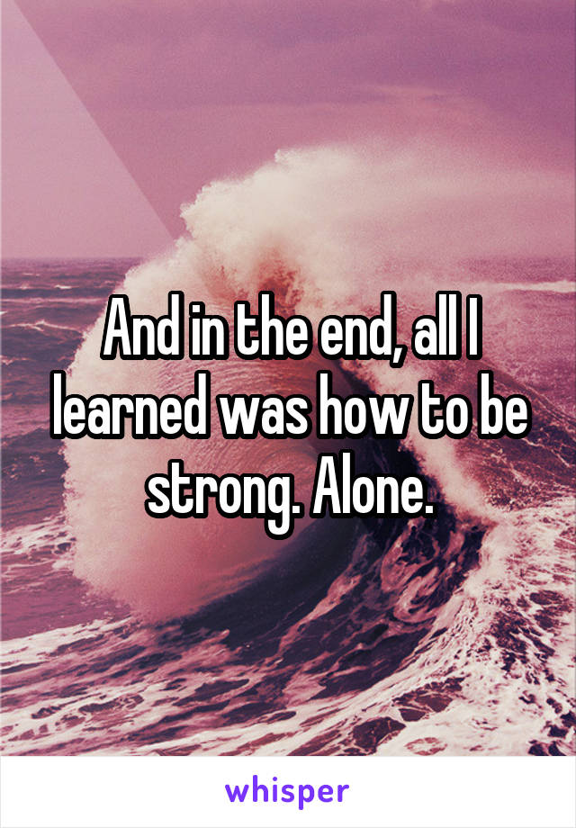 And in the end, all I learned was how to be strong. Alone.