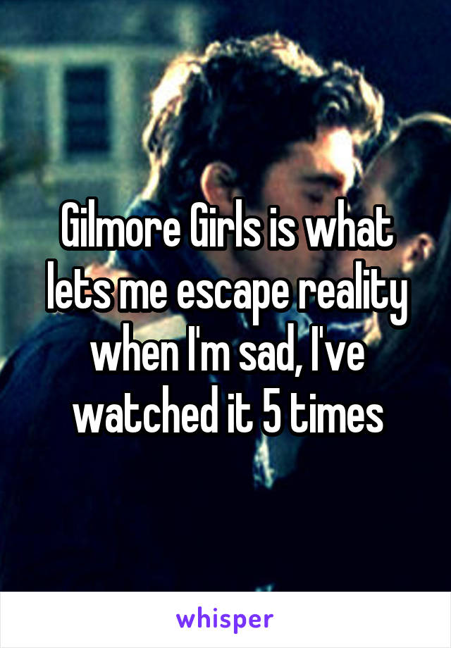 Gilmore Girls is what lets me escape reality when I'm sad, I've watched it 5 times