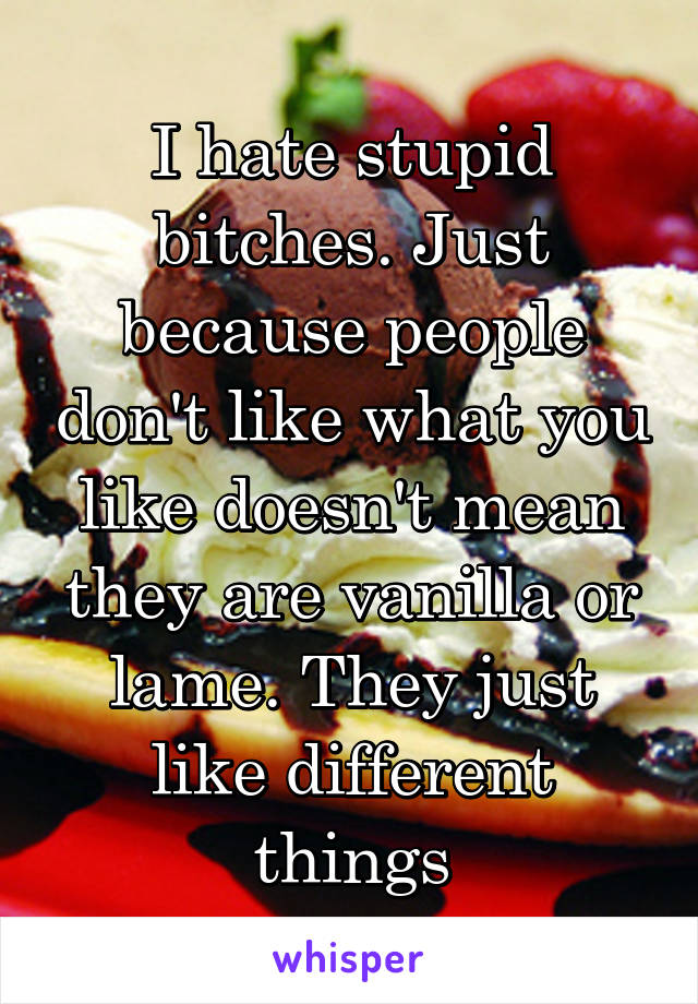 I hate stupid bitches. Just because people don't like what you like doesn't mean they are vanilla or lame. They just like different things