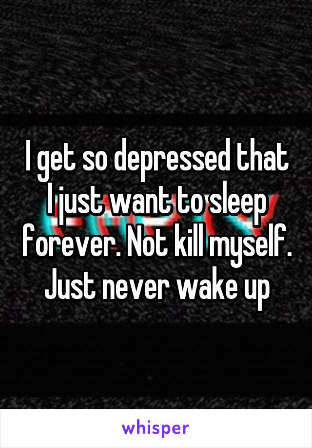 I get so depressed that I just want to sleep forever. Not kill myself. Just never wake up