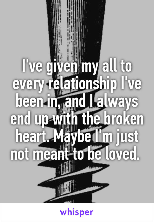 I've given my all to every relationship I've been in, and I always end up with the broken heart. Maybe I'm just not meant to be loved. 