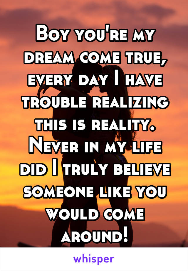 Boy you're my dream come true, every day I have trouble realizing this is reality. Never in my life did I truly believe someone like you would come around!