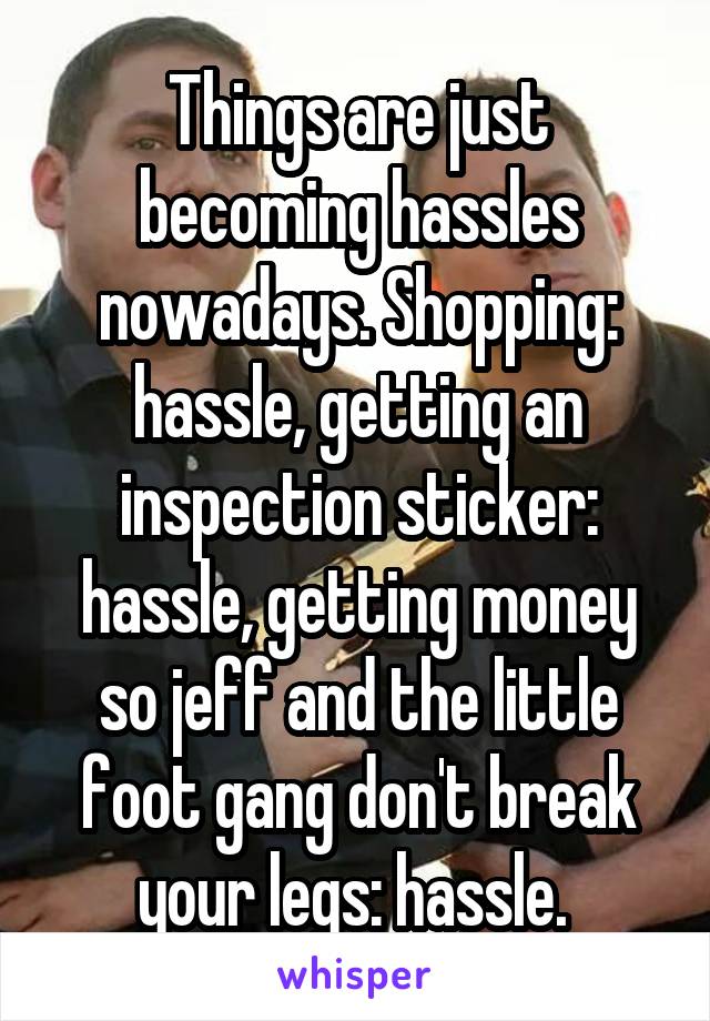 Things are just becoming hassles nowadays. Shopping: hassle, getting an inspection sticker: hassle, getting money so jeff and the little foot gang don't break your legs: hassle. 