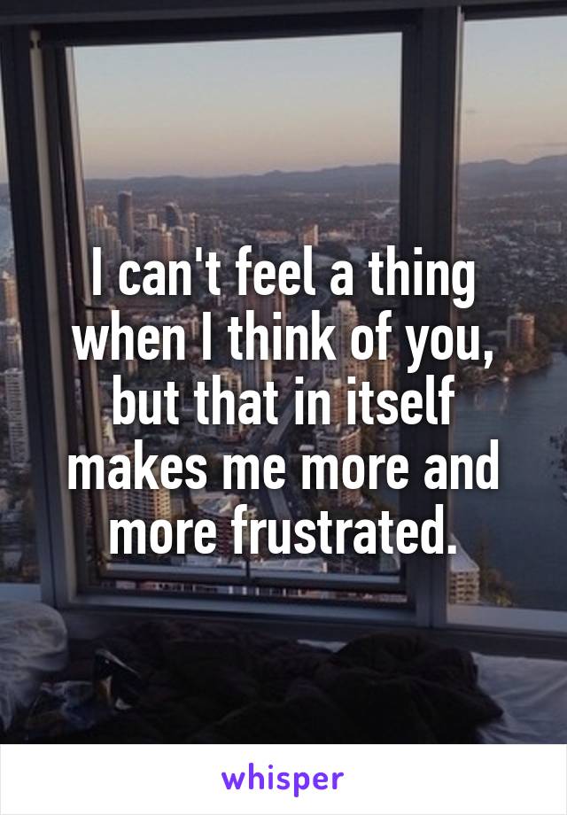 I can't feel a thing when I think of you, but that in itself makes me more and more frustrated.