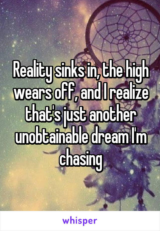 Reality sinks in, the high wears off, and I realize that's just another unobtainable dream I'm chasing