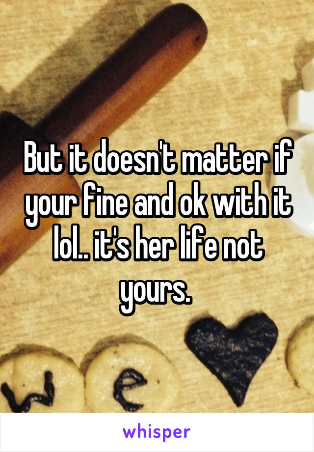 But it doesn't matter if your fine and ok with it lol.. it's her life not yours. 