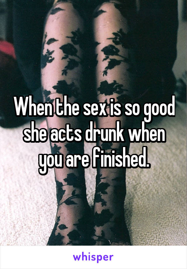 When the sex is so good she acts drunk when you are finished.