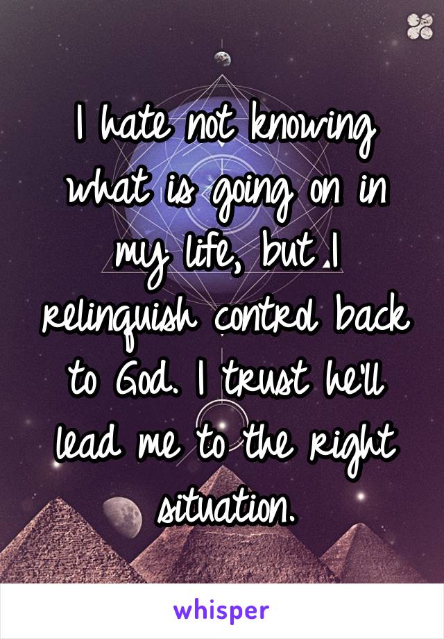 I hate not knowing what is going on in my life, but I relinquish control back to God. I trust he'll lead me to the right situation.