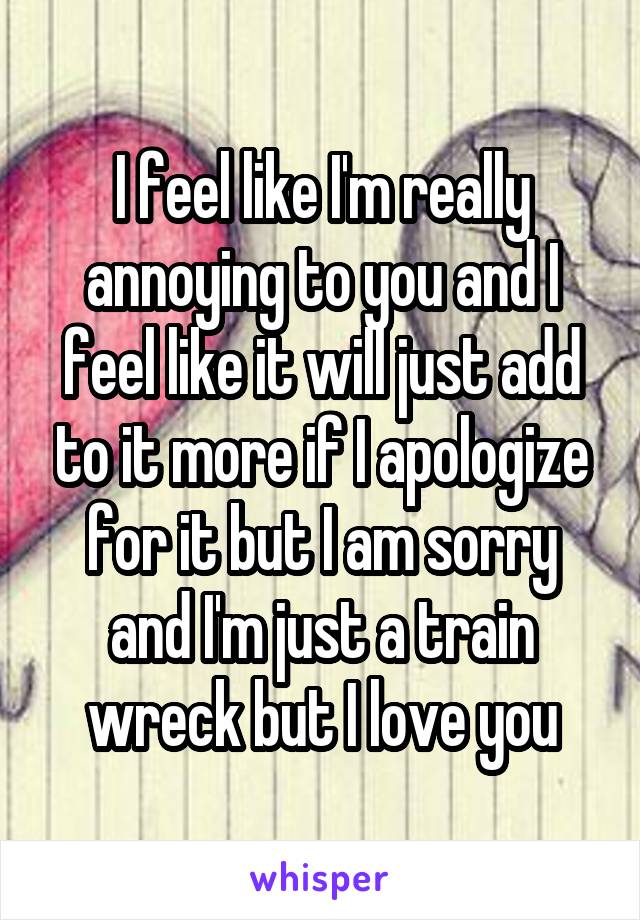 I feel like I'm really annoying to you and I feel like it will just add to it more if I apologize for it but I am sorry and I'm just a train wreck but I love you