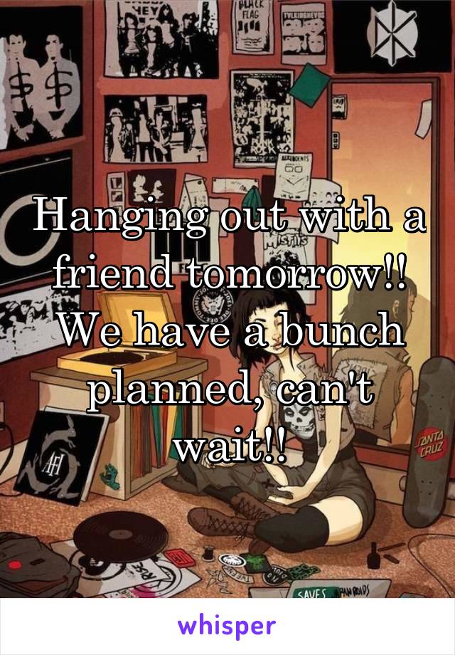 Hanging out with a friend tomorrow!! We have a bunch planned, can't wait!!