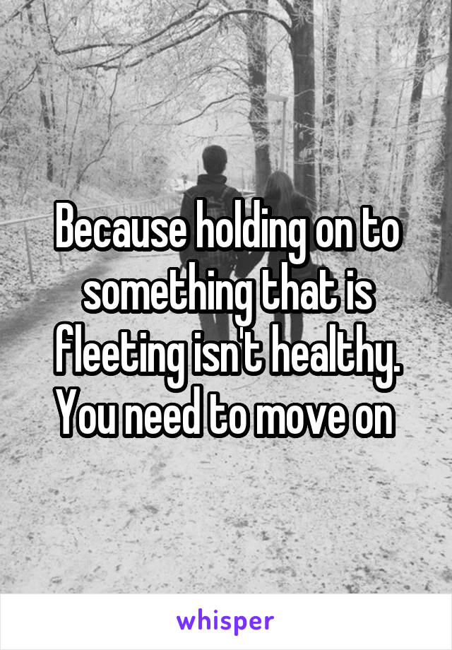 Because holding on to something that is fleeting isn't healthy. You need to move on 