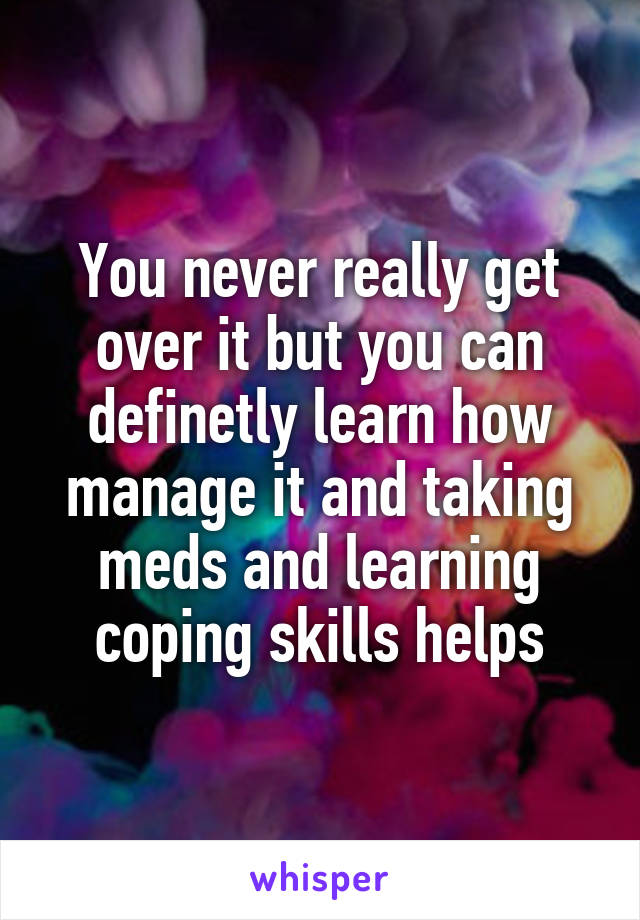 You never really get over it but you can definetly learn how manage it and taking meds and learning coping skills helps