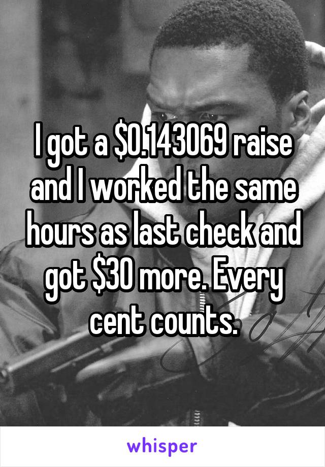 I got a $0.143069 raise and I worked the same hours as last check and got $30 more. Every cent counts.