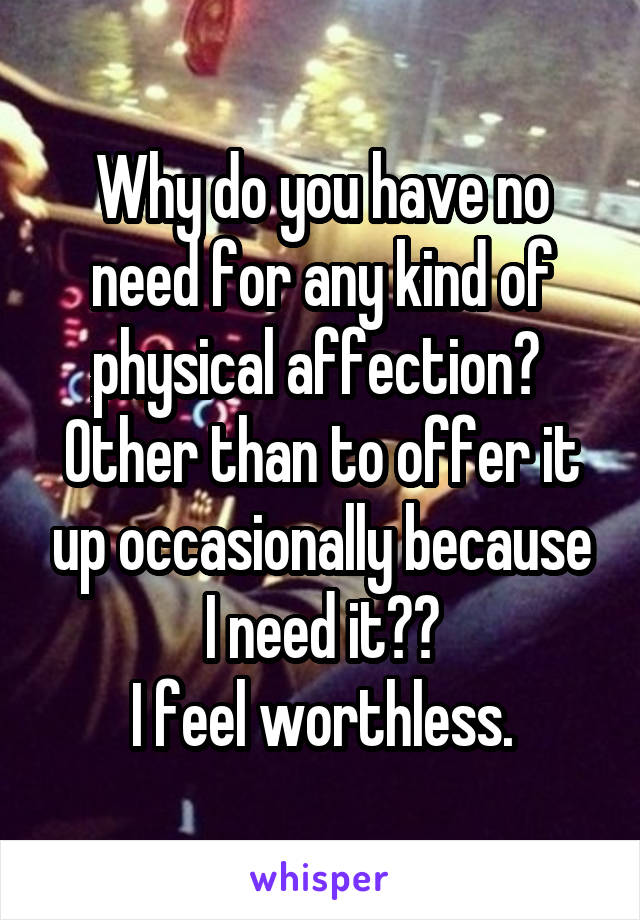 Why do you have no need for any kind of physical affection?  Other than to offer it up occasionally because I need it??
I feel worthless.