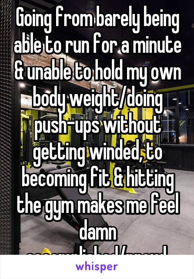 Going from barely being able to run for a minute & unable to hold my own body weight/doing push-ups without getting winded, to becoming fit & hitting the gym makes me feel damn accomplished/proud.