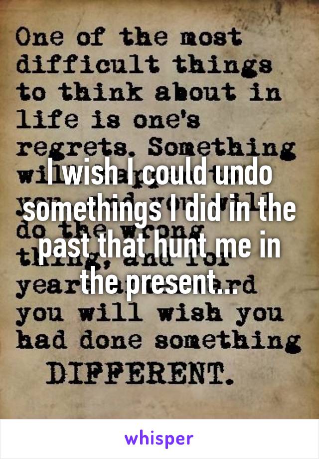 I wish I could undo somethings I did in the past that hunt me in the present...