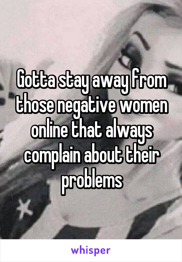 Gotta stay away from those negative women online that always complain about their problems