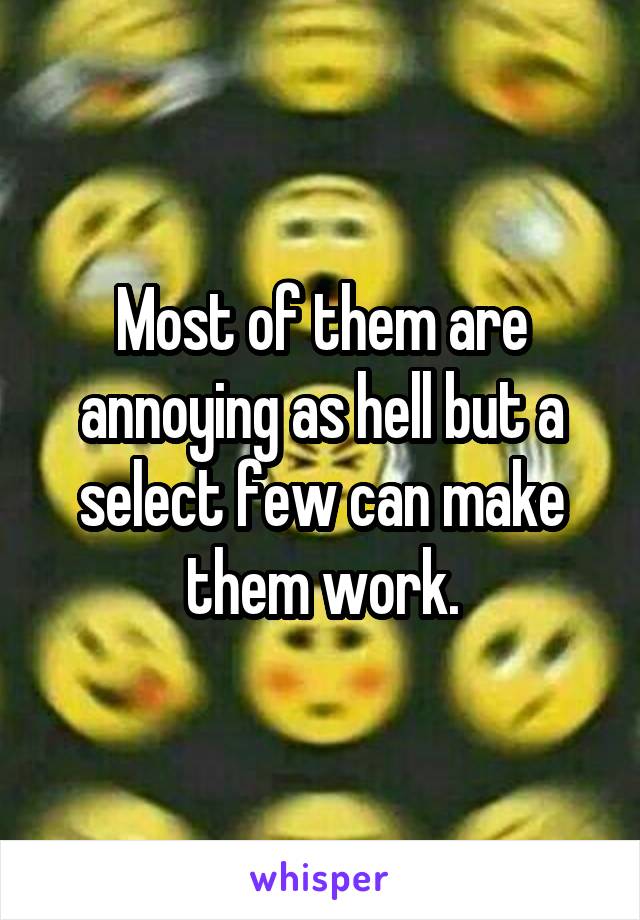 Most of them are annoying as hell but a select few can make them work.