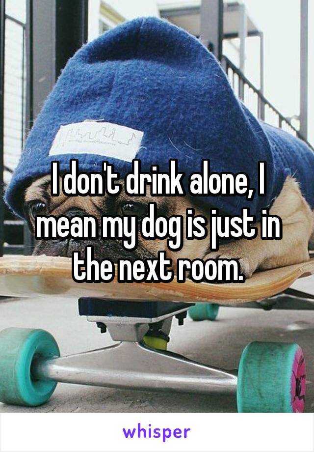 I don't drink alone, I mean my dog is just in the next room.