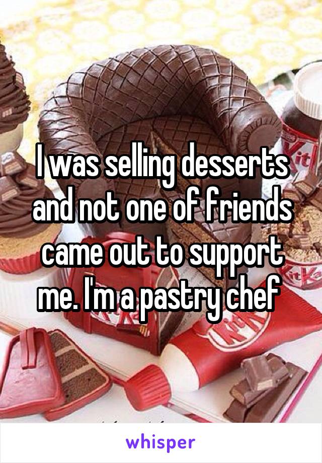 I was selling desserts and not one of friends came out to support me. I'm a pastry chef 