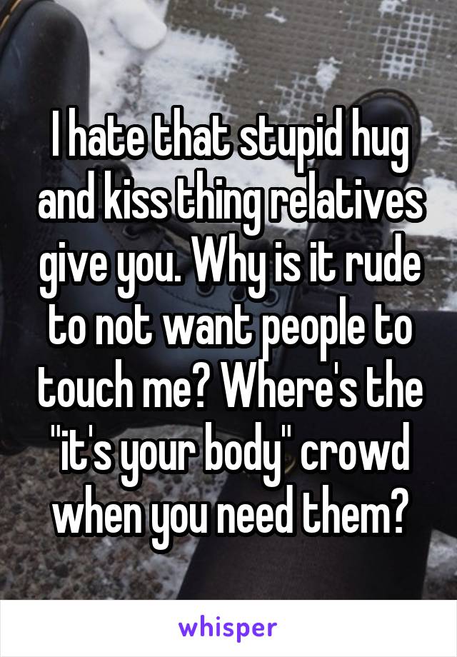 I hate that stupid hug and kiss thing relatives give you. Why is it rude to not want people to touch me? Where's the "it's your body" crowd when you need them?