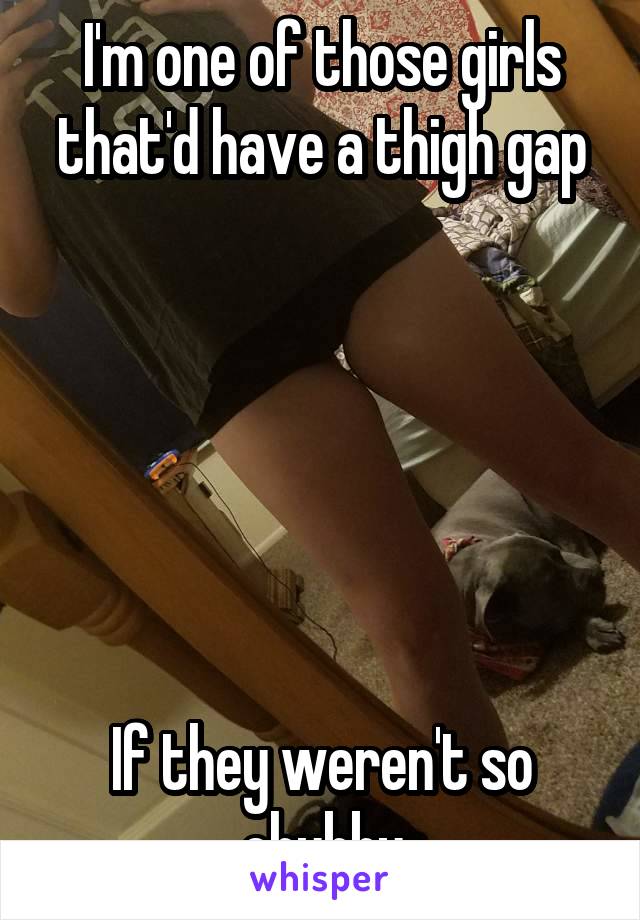 I'm one of those girls that'd have a thigh gap






If they weren't so chubby